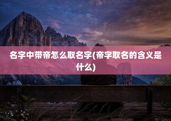 名字中带帝怎么取名字(帝字取名的含义是什么)
