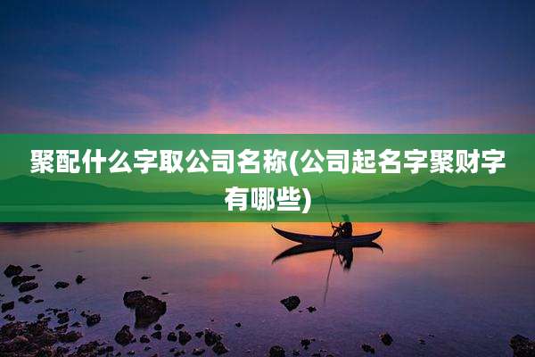聚配什么字取公司名称(公司起名字聚财字有哪些)