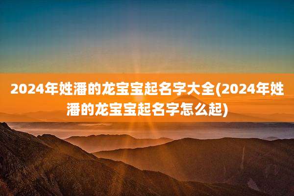 2024年姓潘的龙宝宝起名字大全(2024年姓潘的龙宝宝起名字怎么起)
