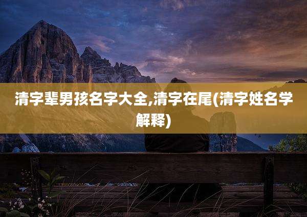 清字辈男孩名字大全,清字在尾(清字姓名学解释)