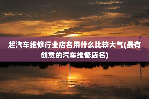 起汽车维修行业店名用什么比较大气(最有创意的汽车维修店名)