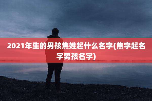 2021年生的男孩焦姓起什么名字(焦字起名字男孩名字)