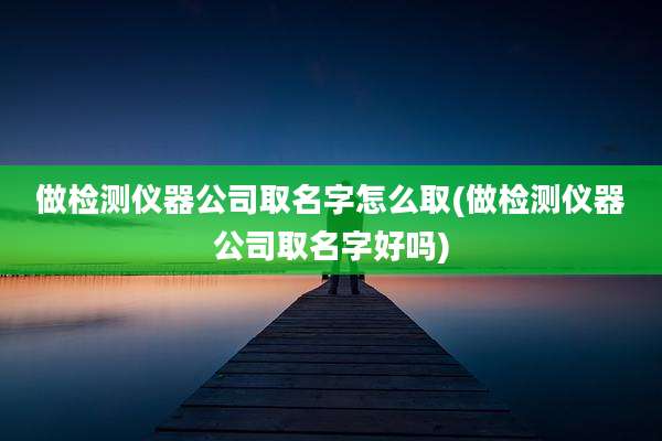 做检测仪器公司取名字怎么取(做检测仪器公司取名字好吗)