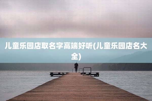 儿童乐园店取名字高端好听(儿童乐园店名大全)