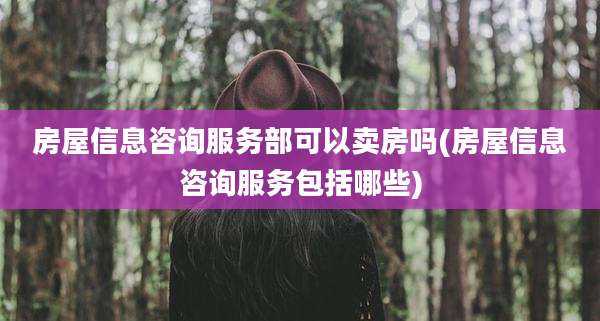 房屋信息咨询服务部可以卖房吗(房屋信息咨询服务包括哪些)