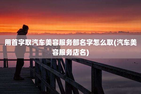 用首字取汽车美容服务部名字怎么取(汽车美容服务店名)