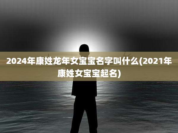 2024年康姓龙年女宝宝名字叫什么(2021年康姓女宝宝起名)