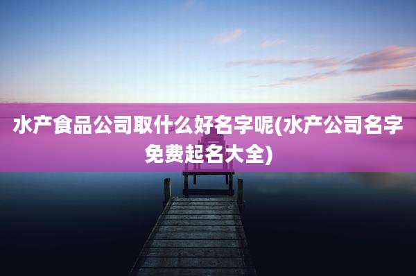 水产食品公司取什么好名字呢(水产公司名字免费起名大全)
