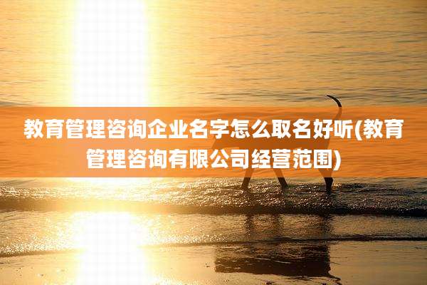 教育管理咨询企业名字怎么取名好听(教育管理咨询有限公司经营范围)