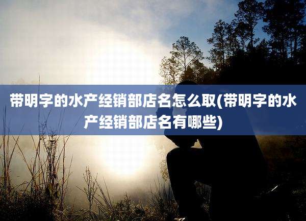 带明字的水产经销部店名怎么取(带明字的水产经销部店名有哪些)