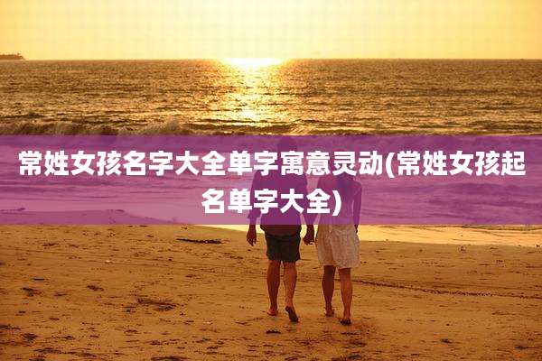 常姓女孩名字大全单字寓意灵动(常姓女孩起名单字大全)