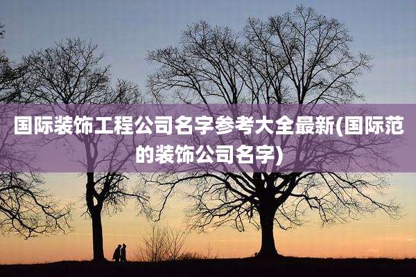 国际装饰工程公司名字参考大全最新(国际范的装饰公司名字)