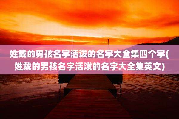 姓戴的男孩名字活泼的名字大全集四个字(姓戴的男孩名字活泼的名字大全集英文)