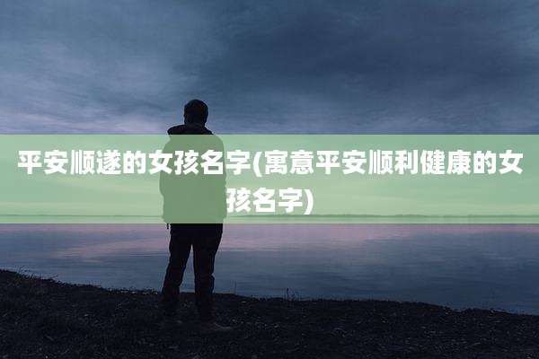 平安顺遂的女孩名字(寓意平安顺利健康的女孩名字)