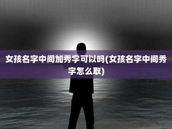 女孩名字中间加秀字可以吗(女孩名字中间秀字怎么取)