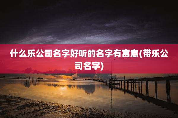 什么乐公司名字好听的名字有寓意(带乐公司名字)