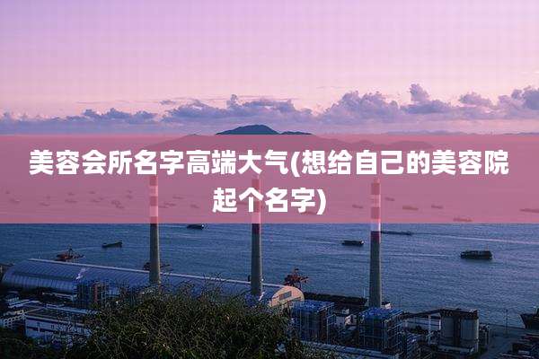 美容会所名字高端大气(想给自己的美容院起个名字)