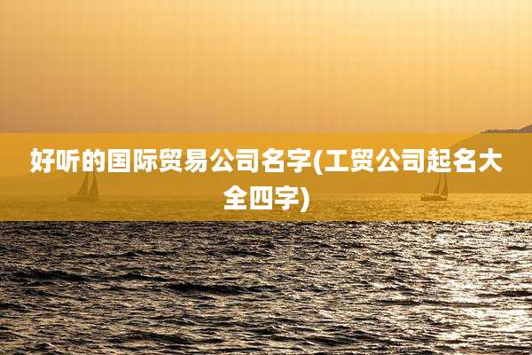好听的国际贸易公司名字(工贸公司起名大全四字)