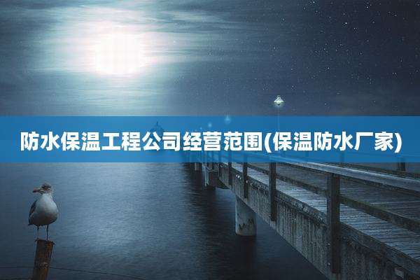 防水保温工程公司经营范围(保温防水厂家)