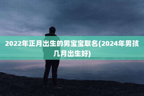 2022年正月出生的男宝宝取名(2024年男孩几月出生好)
