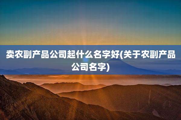 卖农副产品公司起什么名字好(关于农副产品公司名字)
