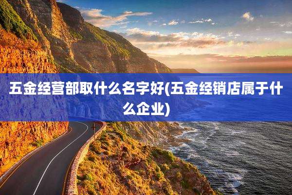 五金经营部取什么名字好(五金经销店属于什么企业)