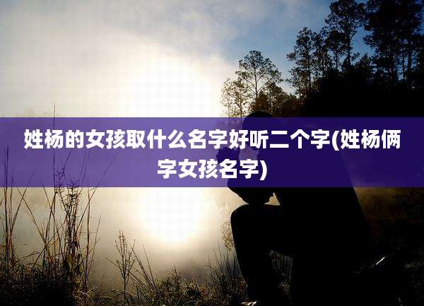 姓杨的女孩取什么名字好听二个字(姓杨俩字女孩名字)