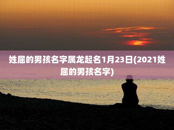 姓屈的男孩名字属龙起名1月23日(2021姓屈的男孩名字)