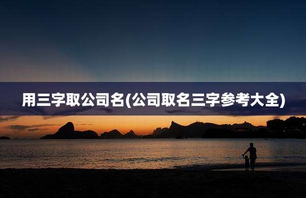 用三字取公司名(公司取名三字参考大全)