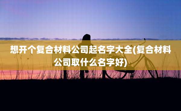 想开个复合材料公司起名字大全(复合材料公司取什么名字好)