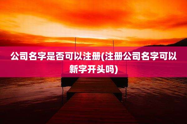 公司名字是否可以注册(注册公司名字可以新字开头吗)