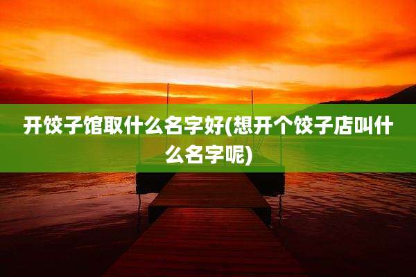 开饺子馆取什么名字好(想开个饺子店叫什么名字呢)