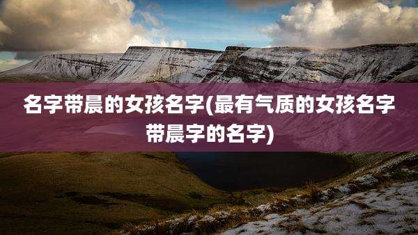 名字带晨的女孩名字(最有气质的女孩名字带晨字的名字)
