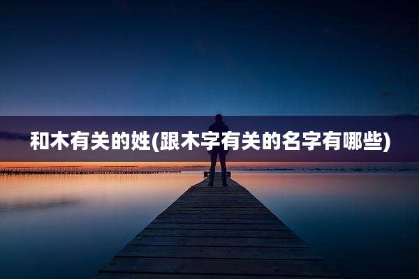 和木有关的姓(跟木字有关的名字有哪些)
