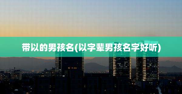 带以的男孩名(以字辈男孩名字好听)