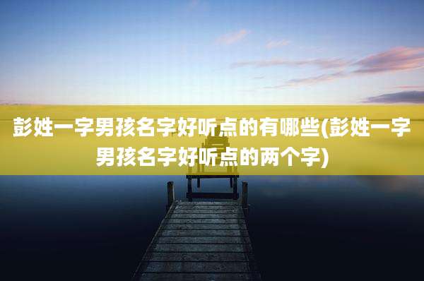 彭姓一字男孩名字好听点的有哪些(彭姓一字男孩名字好听点的两个字)