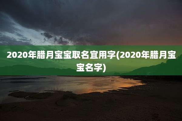 2020年腊月宝宝取名宜用字(2020年腊月宝宝名字)
