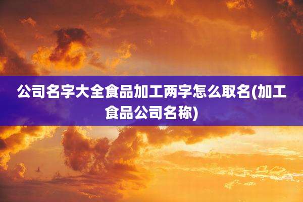 公司名字大全食品加工两字怎么取名(加工食品公司名称)
