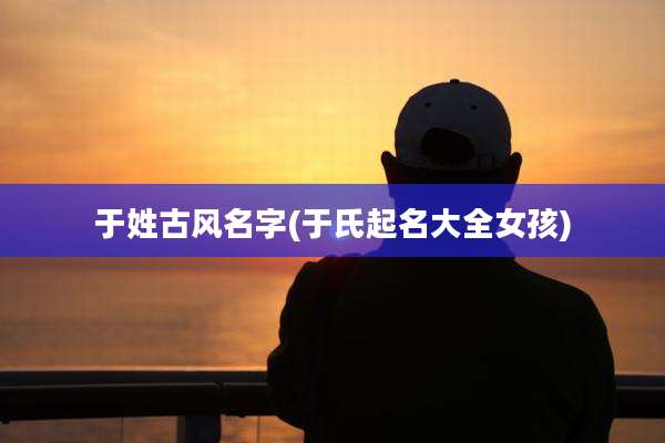 于姓古风名字(于氏起名大全女孩)