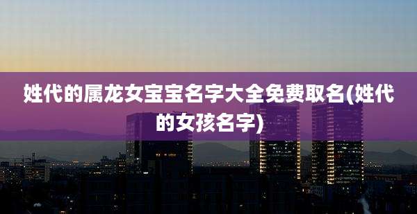 姓代的属龙女宝宝名字大全免费取名(姓代的女孩名字)