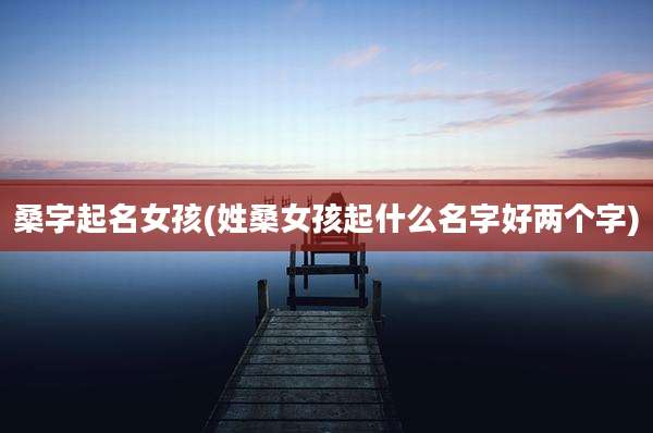 桑字起名女孩(姓桑女孩起什么名字好两个字)