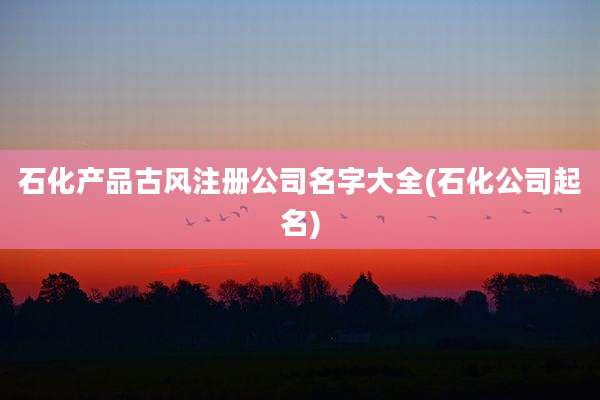 石化产品古风注册公司名字大全(石化公司起名)