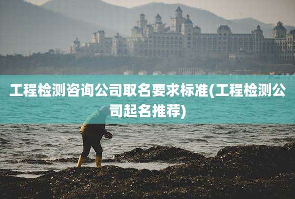 工程检测咨询公司取名要求标准(工程检测公司起名推荐)