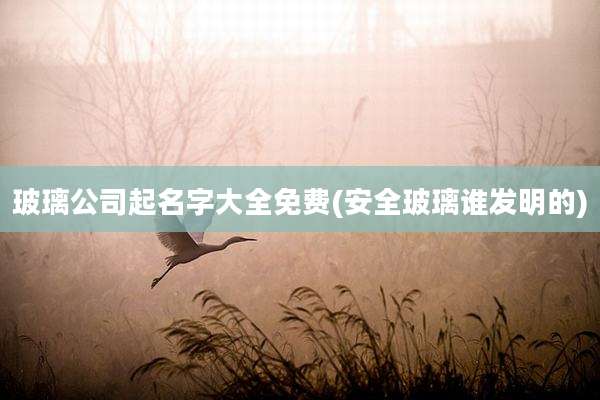 玻璃公司起名字大全免费(安全玻璃谁发明的)