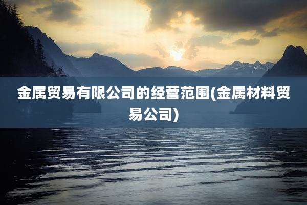 金属贸易有限公司的经营范围(金属材料贸易公司)