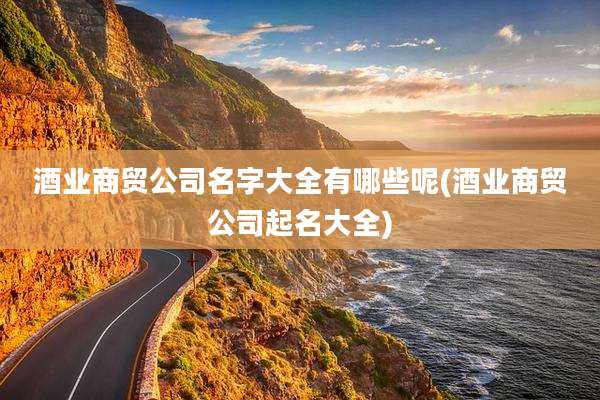 酒业商贸公司名字大全有哪些呢(酒业商贸公司起名大全)