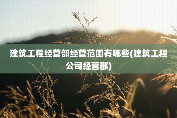 建筑工程经营部经营范围有哪些(建筑工程公司经营部)