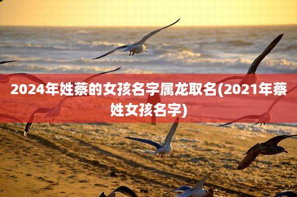 2024年姓蔡的女孩名字属龙取名(2021年蔡姓女孩名字)