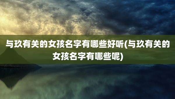 与玖有关的女孩名字有哪些好听(与玖有关的女孩名字有哪些呢)