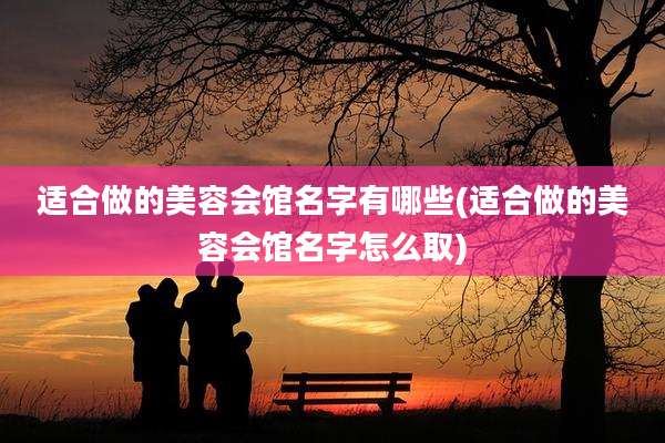 适合做的美容会馆名字有哪些(适合做的美容会馆名字怎么取)